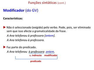 Funções sintáticas (cont.)

Modificador (do GV)
Características:

 Não é seleccionado (exigido) pelo verbo. Pode, pois, ser eliminado
  sem que isso afecte a gramaticalidade da frase.
  A Ana telefonou à professora [ontem].
  A Ana telefonou à professora.

 Faz parte do predicado.
  A Ana telefonou à professora ontem.
                    c. indirecto   modificador

                     predicado
 