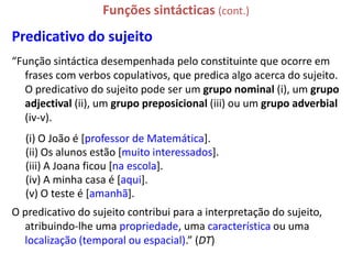 Funções sintácticas (cont.)
Predicativo do sujeito
“Função sintáctica desempenhada pelo constituinte que ocorre em
  frases com verbos copulativos, que predica algo acerca do sujeito.
  O predicativo do sujeito pode ser um grupo nominal (i), um grupo
  adjectival (ii), um grupo preposicional (iii) ou um grupo adverbial
  (iv-v).
  (i) O João é [professor de Matemática].
  (ii) Os alunos estão [muito interessados].
  (iii) A Joana ficou [na escola].
  (iv) A minha casa é [aqui].
  (v) O teste é [amanhã].
O predicativo do sujeito contribui para a interpretação do sujeito,
  atribuindo-lhe uma propriedade, uma característica ou uma
  localização (temporal ou espacial).” (DT)
 