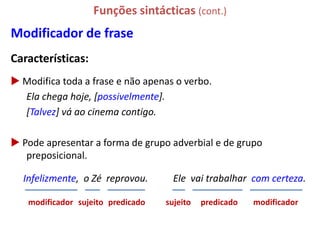 Funções sintácticas (cont.)
Modificador de frase
Características:
 Modifica toda a frase e não apenas o verbo.
  Ela chega hoje, [possivelmente].
  [Talvez] vá ao cinema contigo.

 Pode apresentar a forma de grupo adverbial e de grupo
   preposicional.

  Infelizmente, o Zé reprovou.       Ele vai trabalhar com certeza.

   modificador sujeito predicado   sujeito   predicado   modificador
 