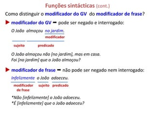 Funções sintácticas (cont.)
Como distinguir o modificador do GV do modificador de frase?
 modificador do GV  pode ser negado e interrogado:
  O João almoçou no jardim.
                     modificador

   sujeito       predicado

  O João almoçou não [no jardim], mas em casa.
  Foi [no jardim] que o João almoçou?

 modificador de frase  não pode ser negado nem interrogado:
  Infelizmente o João adoeceu.
   modificador   sujeito predicado
    de frase

  *Não [infelizmente] o João adoeceu.
  *É [infelizmente] que o João adoeceu?
 