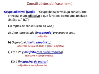 Constituintes da frase (cont.)

Grupo adjetival (GAdj) – “Grupo de palavras cujo constituinte
  principal é um adjectivo e que funciona como uma unidade
  sintáctica.” (DT)
  Exemplos de constituição do GAdj:

  a) Uma tempestade [inesperada] provocou o caos.
                            adjectivo

  b) O garoto é [muito simpático].
          advérbio de quantidade e grau + adjectivo

  c) Ele está [satisfeito com o teu trabalho].
                adjectivo + complemento

     Ele é [impossível de aturar].
          adjectivo + complemento
 