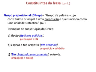 Constituintes da frase (cont.)


Grupo preposicional (GPrep) – “Grupo de palavras cujo
  constituinte principal é uma preposição e que funciona como
  uma unidade sintáctica.” (DT)
  Exemplos de constituição do GPrep:

  a) Gosto [de livros policiais].
            preposição + GN

  b) Espero a tua resposta [até amanhã].
                              preposição + advérbio

  c) [Em chegando a encomenda], aviso-te.
     preposição + oração
 