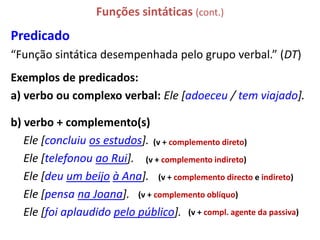 Funções sintáticas (cont.)
Predicado
“Função sintática desempenhada pelo grupo verbal.” (DT)
Exemplos de predicados:
a) verbo ou complexo verbal: Ele [adoeceu / tem viajado].

b) verbo + complemento(s)
   Ele [concluiu os estudos]. (v + complemento direto)
   Ele [telefonou ao Rui]. (v + complemento indireto)
   Ele [deu um beijo à Ana]. (v + complemento directo e indireto)
   Ele [pensa na Joana]. (v + complemento oblíquo)
   Ele [foi aplaudido pelo público]. (v + compl. agente da passiva)
 