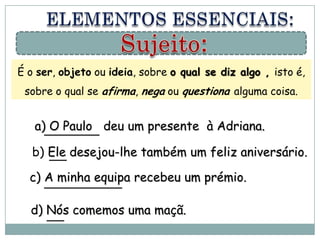 É o ser, objeto ou ideia, sobre o qual se diz algo , isto é,
 sobre o qual se afirma, nega ou questiona alguma coisa.


   a) O Paulo deu um presente à Adriana.

   b) Ele desejou-lhe também um feliz aniversário.

  c) A minha equipa recebeu um prémio.

  d) Nós comemos uma maçã.
 
