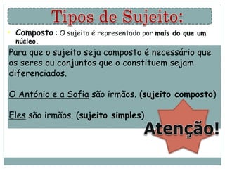 • Composto : O sujeito é representado por mais do que um
  núcleo.
Para que o sujeito seja compostoàé necessário que
     • Exs: O José e o André foram biblioteca.
os seres ou conjuntos que o constituem sejam
diferenciados. Carlos, o João e a Ana foram ao bar.
     •        O

O António e a Sofia são irmãos. (sujeito composto)
      •        As suas mochilas e casacos ficaram na sala.

Eles são irmãos. (sujeito simples)
 