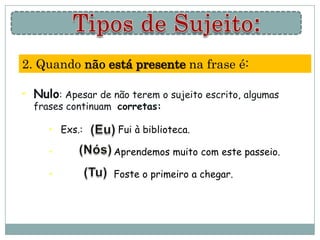 2. Quando não está presente na frase é:

• Nulo: Apesar de não terem o sujeito escrito, algumas
  frases continuam corretas:

     • Exs.:        Fui à biblioteca.

     •             Aprendemos muito com este passeio.

     •             Foste o primeiro a chegar.
 