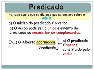 é   tudo aquilo que se diz ou o que se declara sobre o
                         sujeito.
a) O núcleo do predicado é o verbo.
b) O verbo pode ser o único elemento do
predicado ou necessitar de complementos.

Ex.1) O Alberto adormeceu.             a) O predicado
                                       é apenas
                      Predicado
                                       constituído pelo
                                       verbo.
 