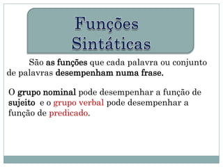 São as funções que cada palavra ou conjunto
de palavras desempenham numa frase.

O grupo nominal pode desempenhar a função de
sujeito e o grupo verbal pode desempenhar a
função de predicado.
 