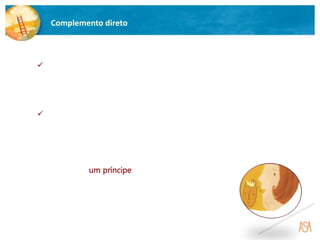 Complemento direto
 O complemento direto é a função sintática que completa o sentido
de um verbo e responde às perguntas O quê? ou Quem?.
Exemplo:
A princesa viu um príncipe. (A princesa viu-
viu-o.)
 Pode ser substituído pelos pronomes pessoais o, a,
os, as.
 