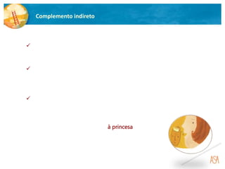 Complemento indireto
 O complemento indireto é uma função sintática que completa o sentido
de um verbo e responde à pergunta A quem?.
Exemplo:
O príncipe ofereceu uma prenda à princesa.
 Pode ser substituído pelos pronomes lhe, lhes.
 É iniciado, normalmente, pela preposição a (simples ou contraída),
exceto quando representado pelos pronomes pessoais me, te, lhe,
nos, vos, lhes.
 