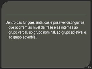 Dentro das funções sintáticas é possível distinguir as
que ocorrem ao nível da frase e as internas ao
grupo verbal, ao grupo nominal, ao grupo adjetival e
ao grupo adverbial.

2/3

 