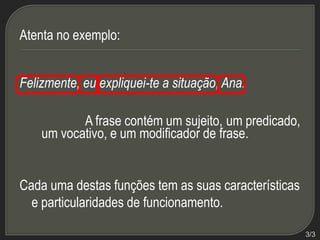 Atenta no exemplo:
Felizmente, eu expliquei-te a situação, Ana.
A frase contém um sujeito, um predicado,
um vocativo, e um modificador de frase.

Cada uma destas funções tem as suas características
e particularidades de funcionamento.
3/3

 