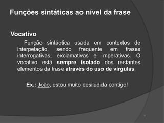 Funções sintáticas ao nível da frase


Vocativo
     Função sintáctica usada em contextos de
  interpelação, sendo frequente em frases
  interrogativas, exclamativas e imperativas. O
  vocativo está sempre isolado dos restantes
  elementos da frase através do uso de vírgulas.

     Ex.: João, estou muito desiludida contigo!




                                                   11
 