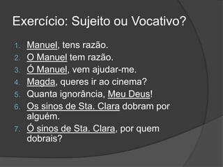 Exercício: Sujeito ou Vocativo?
1.   Manuel, tens razão.
2.   O Manuel tem razão.
3.   Ó Manuel, vem ajudar-me.
4.   Magda, queres ir ao cinema?
5.   Quanta ignorância, Meu Deus!
6.   Os sinos de Sta. Clara dobram por
     alguém.
7.   Ó sinos de Sta. Clara, por quem
     dobrais?
 