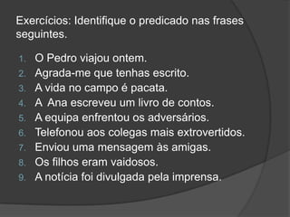 Exercícios: Identifique o predicado nas frases
seguintes.

1.   O Pedro viajou ontem.
2.   Agrada-me que tenhas escrito.
3.   A vida no campo é pacata.
4.   A Ana escreveu um livro de contos.
5.   A equipa enfrentou os adversários.
6.   Telefonou aos colegas mais extrovertidos.
7.   Enviou uma mensagem às amigas.
8.   Os filhos eram vaidosos.
9.   A notícia foi divulgada pela imprensa.
 