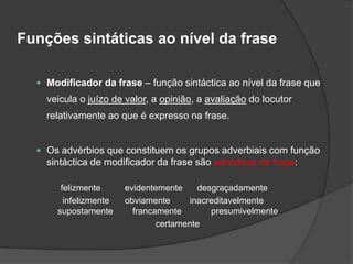 Funções sintáticas ao nível da frase

   Modificador da frase – função sintáctica ao nível da frase que
    veicula o juízo de valor, a opinião, a avaliação do locutor
    relativamente ao que é expresso na frase.


   Os advérbios que constituem os grupos adverbiais com função
    sintáctica de modificador da frase são advérbios de frase:

       felizmente      evidentemente     desgraçadamente
        infelizmente   obviamente     inacreditavelmente
      supostamente       francamente        presumivelmente
                               certamente
 