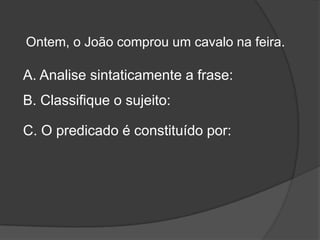 Ontem, o João comprou um cavalo na feira.

A. Analise sintaticamente a frase:
B. Classifique o sujeito:

C. O predicado é constituído por:
 