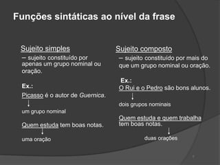 Funções sintáticas ao nível da frase


 Sujeito simples                  Sujeito composto
 – sujeito constituído por         – sujeito constituído por mais do
 apenas um grupo nominal ou        que um grupo nominal ou oração.
 oração.
                                   Ex.:
 Ex.:                              O Rui e o Pedro são bons alunos.
 Picasso é o autor de Guernica.
                                   dois grupos nominais
 um grupo nominal
                                   Quem estuda e quem trabalha
 Quem estuda tem boas notas.       tem boas notas.

 uma oração                                 duas orações


                                                              7
 