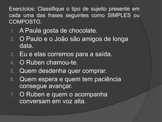 Exercícios: Classifique o tipo de sujeito presente em
cada uma das frases seguintes como SIMPLES ou
COMPOSTO.
1.   A Paula gosta de chocolate.
2.   O Paulo e o João são amigos de longa
     data.
3.   Eu e elas corremos para a saída.
4.   O Ruben chamou-te.
5.   Quem desdenha quer comprar.
6.   Quem espera e quem tem paciência
     consegue avançar.
7.   O Ruben e quem o acompanha
     conversam em voz alta.
 
