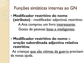 Funções sintáticas internas ao GN
 Modificador restritivo do nome -
modificador adjectival, restritivo:
e. A Ana comprou um livro interessante.
f. Gosto de pessoas boas e inteligentes.
 Modificador restritivo do nome –
oração subordinada adjectiva relativa
restritiva:
g. As crianças que são vítimas da guerra
precisam da nossa ajuda.
 