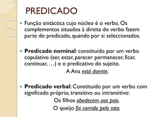 PREDICADO
 Função sintáctica cujo núcleo é o verbo. Os
complementos situados à direita do verbo fazem
parte do predicado, quando por si seleccionados.
 Predicado nominal: constituído por um verbo
copulativo (ser, estar, parecer permanecer, ficar,
continuar, …) e o predicativo do sujeito.
A Ana está doente.
 Predicado verbal: Constituído por um verbo com
significado próprio, transitivo ou intransitivo:
Os filhos obedecem aos pais.
O queijo foi comido pelo rato.
 