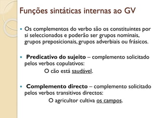 Funções sintáticas internas ao GV
 Os complementos do verbo são os constituintes por
si seleccionados e poderão ser grupos nominais,
grupos preposicionais, grupos adverbiais ou frásicos.
 Predicativo do sujeito – complemento solicitado
pelos verbos copulativos (ser, estar, permanecer, ficar,
continuar, parecer, revelar-se, tornar-se):
O cão está saudável.
 Complemento directo – complemento solicitado
pelos verbos transitivos directos:
O agricultor cultiva os campos.
 