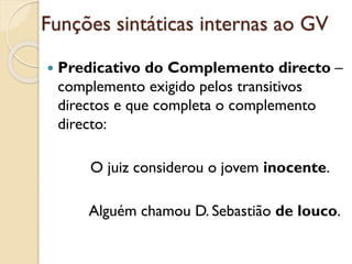 Funções sintáticas internas ao GV
 Predicativo do Complemento directo –
complemento exigido pelos transitivos
diretos e que completa o complemento
direto, solicitado por verbos como
considerar, julgar, eleger, nomear,
apelidar:
a. O juiz considerou o jovem inocente.
b. Alguém chamou D. Sebastião de louco.
 