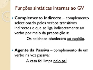 Funções sintáticas internas ao GV
 Complemento Indirecto – complemento
seleccionado pelos verbos transitivos
indirectos e que se liga indirectamente ao
verbo por meio da preposição a:
Os soldados obedecem ao capitão.
 Agente da Passiva – complemento de um
verbo na voz passiva:
A casa foi limpa pelo pai.
 