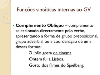 Funções sintáticas internas ao GV
 Complemento Oblíquo – complemento
selecionado por um verbo transitivo indireto,
apresentando a forma de grupo preposicional,
grupo adverbial ou a coordenação de uma
dessas formas:
a. O João gosta de cinema.
b. Ontem fui a Lisboa.
c. Gosto dos filmes do Spielberg.
 