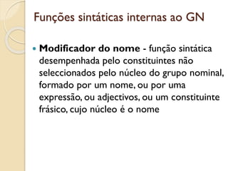 Funções sintáticas internas ao GN
 Modificador do nome - função sintática
desempenhada pelo constituintes não
seleccionados pelo núcleo do grupo nominal,
formado por um nome, ou por uma
expressão, ou adjectivos, ou um constituinte
frásico, cujo núcleo é o nome
 