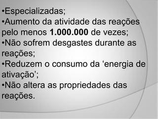 •Especializadas;
•Aumento da atividade das reações
pelo menos 1.000.000 de vezes;
•Não sofrem desgastes durante as
reações;
•Reduzem o consumo da ‘energia de
ativação’;
•Não altera as propriedades das
reações.
 