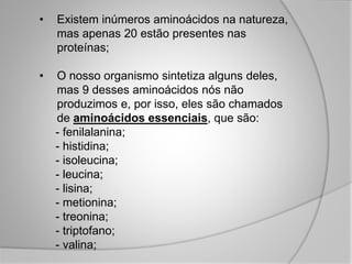 • Existem inúmeros aminoácidos na natureza,
mas apenas 20 estão presentes nas
proteínas;
• O nosso organismo sintetiza alguns deles,
mas 9 desses aminoácidos nós não
produzimos e, por isso, eles são chamados
de aminoácidos essenciais, que são:
- fenilalanina;
- histidina;
- isoleucina;
- leucina;
- lisina;
- metionina;
- treonina;
- triptofano;
- valina;
 