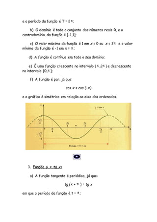 e o período da função é T = 2 ;
b) O domínio é todo o conjunto dos números reais R, e o
contradomínio da função é [-1,1];
c) O valor máximo da função é 1 em x = 0 ou x = 2 e o valor
mínimo da função é -1 em x = ;
d) A função é contínua em todo o seu domínio;
e) É uma função crescente no intervalo [ ,2 ] e decrescente
no intervalo [0, ];
f) A função é par, já que:
cos x = cos (-x)
e o gráfico é simétrico em relação ao eixo das ordenadas.
3. Função y = tg x:
a) A função tangente é periódica, já que:
tg (x + ) = tg x
em que o período da função é t = ;
 