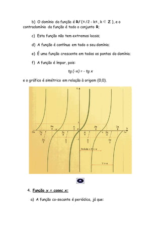 b) O domínio da função é R/ { /2 - k , k Z }, e o
contradomínio da função é todo o conjunto R;
c) Esta função não tem extremos locais;
d) A função é contínua em todo o seu domínio;
e) É uma função crescente em todos os pontos do domínio;
f) A função é ímpar, pois:
tg (-x) = - tg x
e o gráfico é simétrico em relação à origem (0,0).
4. Função y = cosec x:
a) A função co-secante é periódica, já que:
 