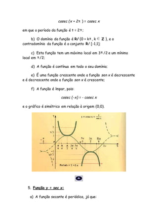 cosec (x + 2 ) = cosec x
em que o período da função é t = 2 ;
b) O domínio da função é R/ {0 + k , k Z }, e o
contradomínio da função é o conjunto R/ [-1,1];
c) Esta função tem um máximo local em 3 /2 e um mínimo
local em /2;
d) A função é contínua em todo o seu domínio;
e) É uma função crescente onde a função sen x é decrescente
e é decrescente onde a função sen x é crescente;
f) A função é ímpar, pois:
cosec (-x) = - cosec x
e o gráfico é simétrico em relação à origem (0,0).
5. Função y = sec x:
a) A função secante é periódica, já que:
 