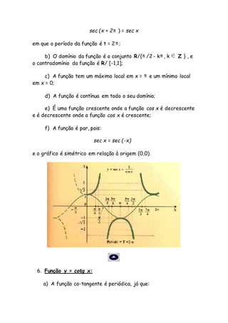 sec (x + 2 ) = sec x
em que o período da função é t = 2 ;
b) O domínio da função é o conjunto R/{ /2 - k , k Z } , e
o contradomínio da função é R/ [-1,1];
c) A função tem um máximo local em x = e um mínimo local
em x = 0;
d) A função é contínua em todo o seu domínio;
e) É uma função crescente onde a função cos x é decrescente
e é decrescente onde a função cos x é crescente;
f) A função é par, pois:
sec x = sec (-x)
e o gráfico é simétrico em relação à origem (0,0).
6. Função y = cotg x:
a) A função co-tangente é periódica, já que:
 