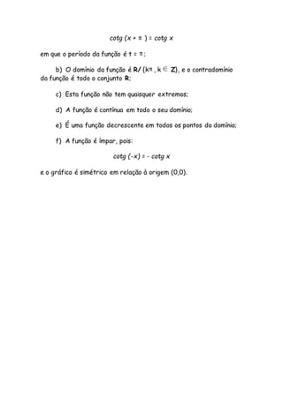 cotg (x + ) = cotg x
em que o período da função é t = ;
b) O domínio da função é R/ {k , k Z}, e o contradomínio
da função é todo o conjunto R;
c) Esta função não tem quaisquer extremos;
d) A função é contínua em todo o seu domínio;
e) É uma função decrescente em todos os pontos do domínio;
f) A função é ímpar, pois:
cotg (-x) = - cotg x
e o gráfico é simétrico em relação à origem (0,0).
 