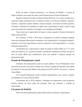10
Porém, na rubrica “Campos Geométricos”, em “Sistemas de Medidas”, o conceito de
ângulo é proposto como objeto de estudo a partir da quarta série do Ensino Fundamental.
Segundo a Proposta Curricular de Santa Catarina (PCSC) (p 112), convém salientar que o
estudo dos campos geométricos não se restringe às formas e ao Sistema de Medidas. Segundo a
proposta, é importante explorar também a noção de ângulos, envolvendo movimento giratório,
inclinações e diferença de orientações no espaço físico, representação no papel, a partir da qual
ocorre um estudo mais sistemático com ângulo e com semelhança de triângulo.
Temos assim que a trigonometria tem lugar no ensino, segundo a Proposta Curricular de
Santa Catarina (PCSC).
Em conclusão, na PCSC e PCN temos a proposição do estudo do triângulo retângulo
como uma concepção diferenciada da estudada no ciclo trigonométrico. No triângulo retângulo o
tratamento como razão trigonométrica é previsto, enquanto no ciclo trigonométrico é o conceito
de função trigonométrica.
Considerando que a trigonometria é objeto de estudo no Ensino Médio na 1ª e 2ª séries
sendo que somente na 2ª o conceito de função é considerado, estudaremos um Plano Anual de 2ª
série do Ensino Médio para identificarmos como este conteúdo é proposto segundo um
planejamento anual.
Estudo do Planejamento Anual
Estudamos dois planejamentos anuais de escolas públicas. Em um Planejamento Anual
(anexo) de uma escola vemos que as funções seno, cosseno e tangente não aparecem como objeto
de estudo na 2ª série do Ensino Médio, como proposto nos PCNs e PCSC, mas sim na 1 ª série do
Ensino Médio.
Já no segundo Planejamento Anual as funções trigonométricas seno, cosseno e tangente
são abordadas na 2ª série do Ensino Médio.
Considerando que os PCNs propõem a abordagem da trigonometria numa perspectiva
histórica fizemos um breve relato dos principais feitos que marcaram a evolução da
trigonometria.
Um pouco de história
Sobre essa rubrica apresentamos alguns dados históricos referentes à trigonometria.
 