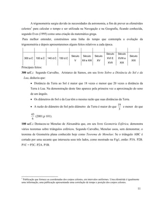 11
A trigonometria surgiu devido às necessidades da astronomia, a fim de prever as efemérides
celestes1
para calcular o tempo e ser utilizada na Navegação e na Geografia, ficando conhecida,
segundo Eves (1995) como uma criação da matemática grega.
Para melhor entender, construímos uma linha do tempo que contempla a evolução da
trigonometria e depois apresentaremos alguns feitos relativos a cada época.
300 a.C 100 a.C 140 d.C 150 d.C
Século
V
Século
XII e XIII
Século
XV
Século
XVI E
XVII
Século
XVIII e
XIX
Século
XXI
Principais feitos:
300 a.C.: Segundo Carvalho, Aristarco de Samos, em seu livro Sobre a Distância do Sol e da
Lua, deduziu que:
 Distância da Terra ao Sol é maior que 18 vezes e menor que 20 vezes a distância da
Terra à Lua. Na demonstração deste fato aparece pela primeira vez a aproximação do seno
de um ângulo.
 Os diâmetros do Sol e da Lua têm a mesma razão que suas distâncias da Terra.
 A razão do diâmetro do Sol pelo diâmetro da Terra é maior do que
3
19
e menor do que
6
43
(2001,p 101).
100 a.C.: Destacou-se Menelao de Alexandria que, em seu livro Geometria Esférica, demonstra
vários teoremas sobre triângulos esféricos. Segundo Carvalho, Menelao usou, sem demonstrar, o
teorema de Geometria plana conhecido hoje como Teorema de Menelao: Se o triângulo ABC é
cortado por uma secante que intersecta seus três lados, como mostrado na Fig1, então: P3A. P2B.
P1C = P3C. P2A. P1B.
1
Publicação que fornece as coordenadas dos corpos celestes, em intervalos uniformes. Uma efeméride é igualmente
uma informação, uma publicação apresentando uma correlação de tempo e posição dos corpos celestes.
 