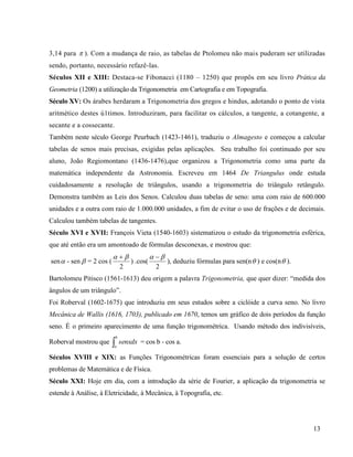 13
3,14 para  ). Com a mudança de raio, as tabelas de Ptolomeu não mais puderam ser utilizadas
sendo, portanto, necessário refazê-las.
Séculos XII e XIII: Destaca-se Fibonacci (1180 – 1250) que propôs em seu livro Prática da
Geometria (1200) a utilização da Trigonometria em Cartografia e em Topografia.
Século XV: Os árabes herdaram a Trigonometria dos gregos e hindus, adotando o ponto de vista
aritmético destes ú1timos. Introduziram, para facilitar os cálculos, a tangente, a cotangente, a
secante e a cossecante.
Também neste século George Peurbach (1423-1461), traduziu o Almagesto e começou a calcular
tabelas de senos mais precisas, exigidas pelas aplicações. Seu trabalho foi continuado por seu
aluno, João Regiomontano (1436-1476),que organizou a Trigonometria como uma parte da
matemática independente da Astronomia. Escreveu em 1464 De Triangulus onde estuda
cuidadosamente a resolução de triângulos, usando a trigonometria do triângulo retângulo.
Demonstra também as Leis dos Senos. Calculou duas tabelas de seno: uma com raio de 600.000
unidades e a outra com raio de 1.000.000 unidades, a fim de evitar o uso de frações e de decimais.
Calculou também tabelas de tangentes.
Século XVI e XVII: François Vieta (1540-1603) sistematizou o estudo da trigonometria esférica,
que até então era um amontoado de fórmulas desconexas, e mostrou que:
sen - sen  = 2 cos (
2
 
) .cos(
2
 
), deduziu fórmulas para sen(n ) e cos(n ).
Bartolomeu Pitisco (1561-1613) deu origem a palavra Trigonometria, que quer dizer: “medida dos
ângulos de um triângulo”.
Foi Roberval (1602-1675) que introduziu em seus estudos sobre a ciclóide a curva seno. No livro
Mecânica de Wallis (1616, 1703), publicado em 1670, temos um gráfico de dois períodos da função
seno. É o primeiro aparecimento de uma função trigonométrica. Usando método dos indivisíveis,
Roberval mostrou que 
b
a
senxdx = cos b - cos a.
Séculos XVIII e XIX: as Funções Trigonométricas foram essenciais para a solução de certos
problemas de Matemática e de Física.
Século XXI: Hoje em dia, com a introdução da série de Fourier, a aplicação da trigonometria se
estende à Análise, à Eletricidade, à Mecânica, à Topografia, etc.
 
