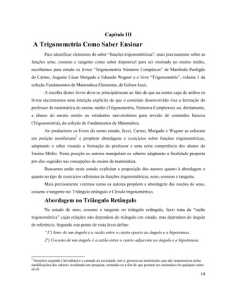 14
Capítulo III
A Trigonometria Como Saber Ensinar
Para identificar elementos do saber “funções trigonométricas”, mais precisamente sobre as
funções seno, cosseno e tangente como saber disponível para ser ensinado no ensino médio,
escolhemos para estudo os livros “Trigonometria Números Complexos” de Manfredo Perdigão
do Carmo, Augusto César Morgado e Eduardo Wagner e o livro “Trigonometria”, volume 3 da
coleção Fundamentos de Matemática Elementar, de Gelson Iezzi.
A escolha destes livros deve-se principalmente ao fato de que na contra capa de ambos os
livros encontramos uma intenção explicita de que o conteúdo desenvolvido visa a formação do
professor de matemática do ensino médio (Trigonometria, Números Complexos) ou, diretamente,
a alunos do ensino médio ou estudantes universitários para revisão de conteúdos básicos
(Trigonometria), da coleção de Fundamentos de Matemática.
Ao produzirem os livros do nosso estudo, Iezzi, Carmo, Morgado e Wagner se colocam
em posição noosferiana2
e propõem abordagens e exercícios sobre funções trigonométricas,
adaptando o saber visando a formação do professor e uma certa competência dos alunos do
Ensino Médio. Nesta posição os autores manipulam os saberes adaptando a finalidade proposta
por eles seguidos nas concepções de ensino de matemática.
Buscamos então neste estudo explicitar a proposição dos autores quanto à abordagem e
quanto ao tipo de exercícios referentes às funções trigonométricas, seno, cosseno e tangente.
Mais precisamente veremos como os autores propõem a abordagem das noções de seno,
cosseno e tangente no: Triângulo retângulo e Círculo trigonométrico.
Abordagem no Triângulo Retângulo
No estudo de seno, cosseno e tangente no triângulo retângulo, Iezzi trata de “razão
trigonométrica” cujas relações não dependem do triângulo em estudo, mas dependem do ângulo
de referência. Segundo este ponto de vista Iezzi define:
“1º) Seno de um ângulo é a razão entre o cateto oposto ao ângulo e a hipotenusa.
2º) Cosseno de um ângulo é a razão entre o cateto adjacente ao ângulo e a hipotenusa.
2
Noosfera segundo Chevalhard é a camada da sociedade, isto é, pessoas ou instituições que são responsáveis pelas
modificações dos saberes resultando em pesquisa, tornando-os a fim de que possam ser ensinados em qualquer outro
nível.
 