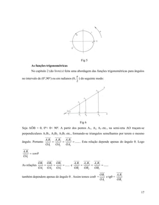 17
Fig 5
As funções trigonométricas
No capítulo 2 (do livro) é feita uma abordagem das funções trigonométricas para ângulos
no intervalo de (0°,90°) ou em radianos (0,
2

) do seguinte modo:
Fig 6
Seja AÔB = , 0º< < 90º. A partir dos pontos A1, A2, A3 etc., na semi-reta AO traçam-se
perpendiculares A1B1, A2B2, A3B3 etc., formando-se triangulos semelhantes por terem o mesmo
ângulo. Portanto ......
3
33
2
22
1
11

OA
BA
OA
BA
OA
BA
. Esta relação depende apenas do ângulo . Logo
sen
OA
BA

1
11
As relações ......
3
3
2
2
1
1

OA
OB
OA
OB
OA
OB
e ......
3
33
2
22
1
11

OB
BA
OB
BA
OB
BA
também dependem apenas do ângulo  . Assim temos cos =
1
1
OA
OB
e tg =
1
11
OB
BA
 