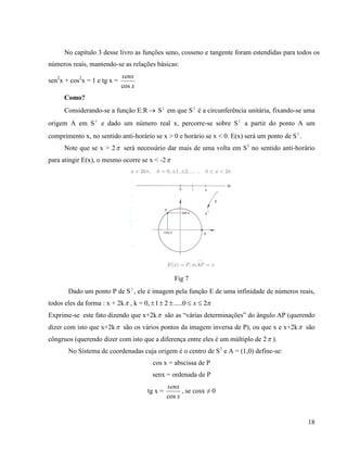 18
No capítulo 3 desse livro as funções seno, cosseno e tangente foram estendidas para todos os
números reais, mantendo-se as relações básicas:
sen2
x + cos2
x = 1 e tg x =
x
senx
cos
Como?
Considerando-se a função E:R S1
em que S1
é a circunferência unitária, fixando-se uma
origem A em S1
e dado um número real x, percorre-se sobre S1
a partir do ponto A um
comprimento x, no sentido anti-horário se x > 0 e horário se x < 0. E(x) será um ponto de S1
.
Note que se x > 2 será necessário dar mais de uma volta em S1
no sentido anti-horário
para atingir E(x), o mesmo ocorre se x < -2
Fig 7
Dado um ponto P de S1
, ele é imagem pela função E de uma infinidade de números reais,
todos eles da forma : x + 2k , k = 0, 20.....21  x
Exprime-se este fato dizendo que x+2k são as “várias determinações” do ângulo AP (querendo
dizer com isto que x+2k são os vários pontos da imagem inversa de P), ou que x e x+2k são
côngruos (querendo dizer com isto que a diferença entre eles é um múltiplo de 2 ).
No Sistema de coordenadas cuja origem é o centro de S1
e A = (1,0) define-se:
cos x = abscissa de P
senx = ordenada de P
tg x =
x
senx
cos
, se cosx ≠ 0
 