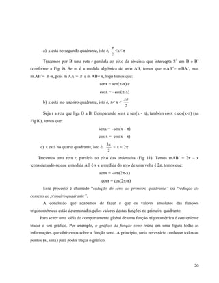 20
a) x está no segundo quadrante, isto é,
2

<x<
Tracemos por B uma reta r paralela ao eixo da abscissa que intercepta S1
em B e B’
(conforme a Fig 9). Se m é a medida algébrica do arco AB, temos que mAB’= mBA’, mas
m.AB’=  -x, pois m AA’=  e m AB= x, logo temos que:
senx = sen(-x) e
cosx = - cos(-x)
b) x está no terceiro quadrante, isto é, < x <
2
3
Seja r a reta que liga O a B. Comparando senx e sen(x - ), também cosx e cos(x-) (na
Fig10), temos que:
senx = -sen(x - )
cos x = cos(x - )
c) x está no quarto quadrante, isto é,
2
3
< x < 2
Tracemos uma reta r, paralela ao eixo das ordenadas (Fig 11). Temos mAB’ = 2π – x
considerando-se que a medida AB é x e a medida do arco de uma volta é 2π, temos que:
senx = -sen(2-x)
cosx = cos(2-x)
Esse processo é chamado “redução do seno ao primeiro quadrante” ou “redução do
cosseno ao primeiro quadrante”.
A conclusão que acabamos de fazer é que os valores absolutos das funções
trigonométricas estão determinados pelos valores destas funções no primeiro quadrante.
Para se ter uma idéia do comportamento global de uma função trigonométrica é conveniente
traçar o seu gráfico. Por exemplo, o gráfico da função seno reúne em uma figura todas as
informações que obtivemos sobre a função seno. A princípio, seria necessário conhecer todos os
pontos (x, senx) para poder traçar o gráfico.
 
