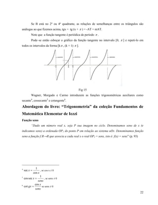 22
Se B está no 2º ou 4º quadrante, as relações de semelhanças entre os triângulos são
análogas ao que fizemos acima, tgx = tg (x +  ) = -AT = mAT.
Note que a função tangente é periódica de período  .
Pode–se então esboçar o gráfico da função tangente no intervalo [0,  ] e repeti-lo em
todos os intervalos da forma [k , (k + 1)  ].
Fig 15
Wagner, Morgado e Carmo introduzem as funções trigonométricas auxiliares como
secante4
, cossecante5
e cotangente6
.
Abordagem do livro: “Trigonometria” da coleção Fundamentos de
Matemática Elementar de Iezzi
Função seno
“Dado um número real x, seja P sua imagem no ciclo. Denominamos seno de x (e
indicamos senx) a ordenada OP1 do ponto P em relação ao sistema uOv. Denominamos função
seno a função f:R→R que associa a cada real x o real OP1 = senx, isto é: f(x) = senx” (p. 93)
4
x
x
cos
1
sec  , se cos x ≠ 0
5
senx
x
1
seccos  , se senx ≠ 0
6
senx
x
gx
cos
cot  se senx ≠ 0
 