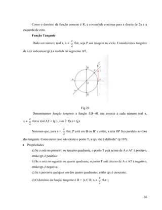 26
Como o domínio da função cosseno é R, a cossenóide continua para a direita de 2π e a
esquerda de zero.
Função Tangente
Dado um número real x, x 
2

+kπ, seja P sua imagem no ciclo. Consideremos tangente
de x (e indicamos tgx) a medida do segmento AT.
Fig 20
Denominamos função tangente a função f:D→R que associa a cada número real x,
x 
2

+kπ o real AT = tg x, isto é: f(x) = tgx.
Notemos que, para x =
2

+kπ, P está em B ou B’ e então, a reta OP fica paralela ao eixo
das tangente. Como neste caso não existe o ponto T, a tgx não é definida” (p 107).
 Propriedades
a) Se z está no primeiro ou terceiro quadrante, o ponto T está acima de A e AT é positivo,
então tgx é positiva;
b) Se z está no segundo ou quarto quadrante, o ponto T está abaixo de A e AT é negativo,
então tgx é negativa;
c) Se x percorre qualquer um dos quatro quadrantes, então tgx é crescente;
d) O domínio da função tangente é D = {x Є R/ x 
2

+kπ};
 
