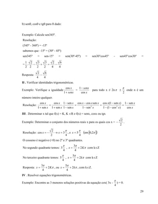29
b) sen, cos e tg para  dado:
Exemplo: Calcule sen345º.
Resolução:
(345º - 360º) = -15º
sabemos que –15º = (30º - 45º)
sen345° = sen-15° = sen(30º-45º) = sen30°cos45° - sen45°cos30° =
=
4
6
4
2
2
3
2
3
2
2
.
2
1

Resposta:
4
6
4
2

II . Verificar identidades trigonométricas.
Exemplo: Verifique a igualdade
senx
x
1
cos
=
x
senx
cos
1
para todo x ≠ 2n 
2

onde n é um
número inteiro qualquer.
Resolução:
x
x
x
xx
x
xxx
x
x
x
x
x
x
cos
sen1
)cos1(1
)sen1(cos
sen1
sencoscos
sen1
sen1
.
sen1
cos
sen1
cos
22













III . Determinar x tal que f(x) = K, K R e f(x) = senx, cosx ou tgx
Exemplo: Determinar o conjunto dos números reais x para os quais cos x =
2
2
 .
Resolução:
4
3
2
2
cos

 xx , e
4
5

x   2,0em
O cosseno é negativo (<0) no 2º e 3º quadrantes.
No segundo quadrante temos:
4
3

, 

Kx 2
4
3
 com kZ
No terceiro quadrante temos:
4
5

, 

kx 2
4
5
 com kZ
Resposta: 

Kx 2
4
3
 , ou 

kx 2
4
5
 , com kZ.
IV . Resolver equações trigonométricas.
Exemplo: Encontre as 3 menores soluções positivas da equação cox( 3x -
4

) = 0.
 