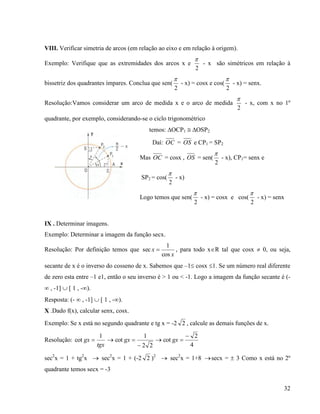 32
VIII. Verificar simetria de arcos (em relação ao eixo e em relação à origem).
Exemplo: Verifique que as extremidades dos arcos x e
2

- x são simétricos em relação à
bissetriz dos quadrantes ímpares. Conclua que sen(
2

- x) = cosx e cos(
2

- x) = senx.
Resolução:Vamos considerar um arco de medida x e o arco de medida
2

- x, com x no 1º
quadrante, por exemplo, considerando-se o ciclo trigonométrico
temos: OCP1  OSP2
Daí: OC = OS e CP1 = SP2
Mas OC = cosx , OS = sen(
2

- x), CP1= senx e
SP2 = cos(
2

- x)
Logo temos que sen(
2

- x) = cosx e cos(
2

- x) = senx
IX . Determinar imagens.
Exemplo: Determinar a imagem da função secx.
Resolução: Por definição temos que
x
x
cos
1
sec  , para todo xR tal que cosx  0, ou seja,
secante de x é o inverso do cosseno de x. Sabemos que –1 cosx 1. Se um número real diferente
de zero esta entre –1 e1, então o seu inverso é > 1 ou < -1. Logo a imagem da função secante é (-
 , -1]  [ 1 , -).
Resposta: (-  , -1]  [ 1 , -).
X .Dado f(x), calcular senx, cosx.
Exemplo: Se x está no segundo quadrante e tg x = -2 2 , calcule as demais funções de x.
Resolução:
tgx
gx
1
cot  
22
1
cot

gx 
4
2
cot

gx
sec2
x = 1 + tg2
x  sec2
x = 1 + (-2 2 )2
 sec2
x = 1+8 secx =  3 Como x está no 2º
quadrante temos secx = -3
 