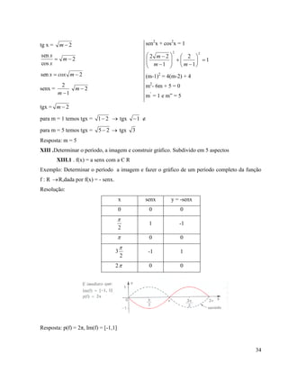 34
tg x = 2m
2
cos
sen
 m
x
x
2sen  mcoxx
senx =
1
2
m
2m
sen2
x + cos2
x = 1
1
1
2
1
22
22

















mm
m
(m-1)2
= 4(m-2) + 4
m2
- 6m + 5 = 0
m’
= 1 e m” = 5
tgx = 2m
para m = 1 temos tgx = 21  tgx 1 
para m = 5 temos tgx = 25   tgx 3
Resposta: m = 5
XIII .Determinar o período, a imagem e construir gráfico. Subdivido em 5 aspectos
XIII.1 . f(x) = a senx com a Є R
Exemplo: Determinar o período a imagem e fazer o gráfico de um período completo da função
f : R R,dada por f(x) = - senx.
Resolução:
x senx y = -senx
0 0 0
2

1 -1
 0 0
2
3

-1 1
2 0 0
Resposta: p(f) = 2π, Im(f) = [-1,1]
 