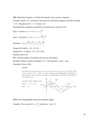 39
XIV. Determinar Imagem e o Período das funções seno, cosseno, e tangente.
Exemplo: Sendo a, b, c, d números reais positivos, determinar imagem e período da função
f : R R dada por f(x) = a + b sen(cx + d).
Resolução:Para completar um período é necessário que t varie de 0 a 2π.
Para t = 0 temos: cx + d = 0 
c
d
x


Para t = 2π temos: cx + d = π 
c
d
x


2
Portanto p =
cc
d
c
d
x
 22





 





 

Imagem de b sen(cx + d) = [-b , b]
Imagem de a + b sen(cx + d) = [a-b , a+b].
Resposta: [a-b,a+b]
XV . Construir gráfico envolvendo mais do que uma função.
Exemplo: Esboçar o gráfico da função f : R R tal que f(x) = senx + cosx.
Resolução: (Iezzi p.106)
XVI. Provar desigualdades através de condições dadas.
Exemplo: Provar que se 0  x
2

então senx + cosx > 1
 